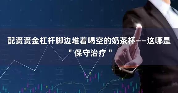 配资资金杠杆脚边堆着喝空的奶茶杯——这哪是＂保守治疗＂