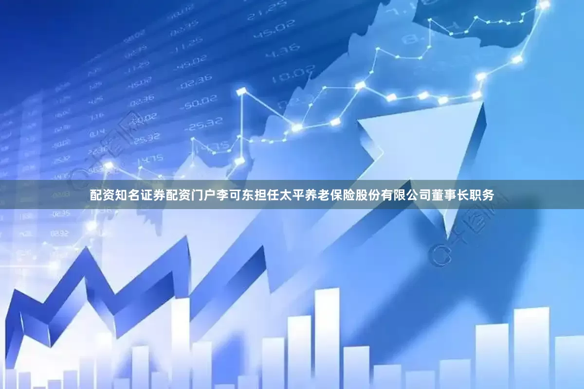配资知名证券配资门户李可东担任太平养老保险股份有限公司董事长职务