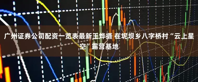 广州证券公司配资一览表最新王烨摄 在坭坝乡八字桥村“云上星空”露营基地
