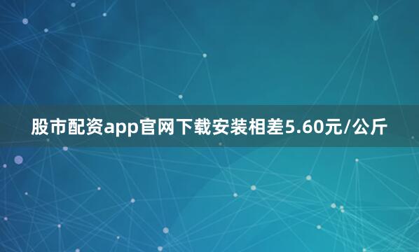 股市配资app官网下载安装相差5.60元/公斤
