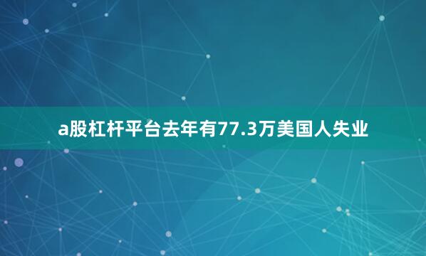 a股杠杆平台去年有77.3万美国人失业
