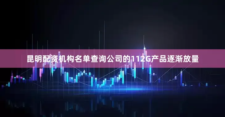 昆明配资机构名单查询公司的112G产品逐渐放量