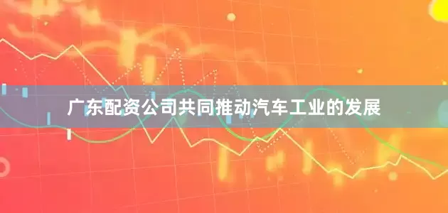 广东配资公司共同推动汽车工业的发展