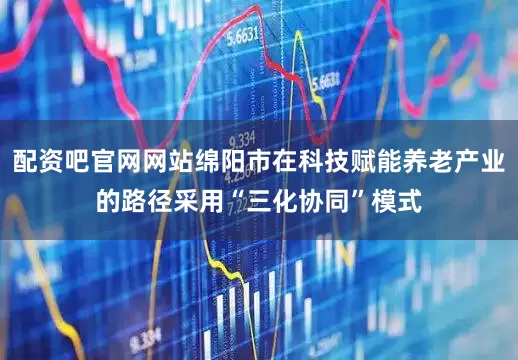 配资吧官网网站绵阳市在科技赋能养老产业的路径采用“三化协同”模式