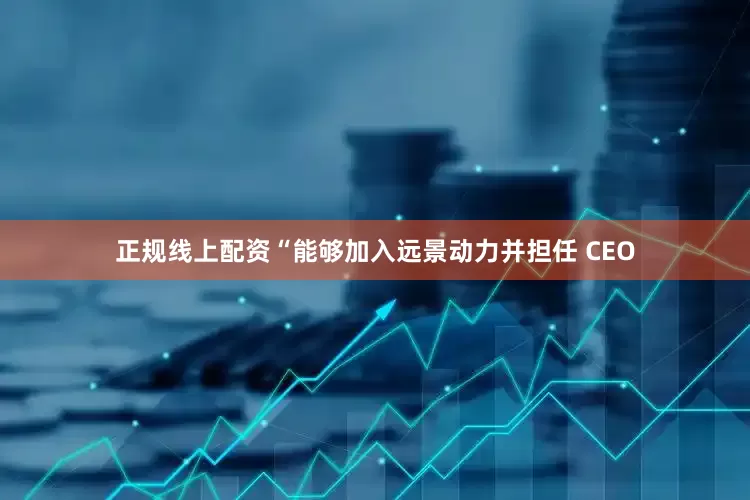 正规线上配资“能够加入远景动力并担任 CEO